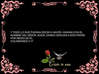 Y TODO LO QUE PUEDAN DECIR O HACER, HÁGANLO EN EL
NOMBRE DEL SEÑOR JESÚS, DANDO GRACIAS A DIOS PADRE
POR MEDIO DE ÉL.
COLOSENSES 3:17
 