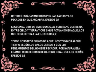 USTEDES ESTABAN MUERTOS POR LAS FALTAS Y LOS
PECADOS EN QUE ANDABAN. EFESIOS 2:1
SEGUÍAN AL DIOS DE ESTE MUNDO, AL SOBERANO QUE REINA
ENTRE CIELO Y TIERRA Y QUE SIGUE ACTUANDO EN AQUELLOS
QUE SE RESISTEN A LA FE. EFESIOS 2:2
TODOS NOSOTROS FUIMOS DE AQUÉLLOS Y VIVIMOS ALGÚN
TIEMPO SEGÚN LOS MALOS DESEOS Y CON LOS
PENSAMIENTOS DEL HOMBRE PECADOR. POR NATURALEZA
ÉRAMOS MERECEDORES DE CASTIGO, IGUAL QUE LOS DEMÁS.
EFESIOS 2:3
 