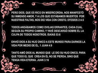 PERO DIOS, QUE ES RICO EN MISERICORDIA, NOS MANIFESTÓ
SU INMENSO AMOR, Y A LOS QUE ESTÁBAMOS MUERTOS POR
NUESTRAS FALTAS, NOS DIO VIDA CON CRISTO. EFESIOS 2:4-5
TODOS ANDÁBAMOS COMO OVEJAS ERRANTES, CADA CUAL
SEGUÍA SU PROPIO CAMINO, Y YAVÉ DESCARGÓ SOBRE ÉL LA
CULPA DE TODOS NOSOTROS. ISAÍAS 53:6
ENVIÓ DIOS A SU HIJO ÚNICO A ESTE MUNDO PARA DARNOS LA
VIDA POR MEDIO DE ÉL. 1 JUAN 4:9
TANTO AMÓ DIOS AL MUNDO QUE LE DIO SU HIJO ÚNICO, PARA
QUE TODO EL QUE CREA EN ÉL NO SE PIERDA, SINO QUE
TENGA VIDA ETERNA. JUAN 3:16
 