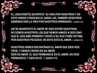 EL (JESUCRISTO) SACRIFICÓ SU VIDA POR NOSOTROS Y EN
ESTO HEMOS CONOCIDO EL AMOR; ASÍ, TAMBIÉN NOSOTROS
DEBEMOS DAR LA VIDA POR NUESTROS HERMANOS. 1 JUAN 3:16
ASÍ SE MANIFESTÓ EL AMOR DE DIOS ENTRE NOSOTROS.
NO SOMOS NOSOTROS LOS QUE HEMOS AMADO A DIOS SINO
QUE ÉL NOS AMÓ PRIMERO Y ENVIÓ A SU HIJO COMO VÍCTIMA
POR NUESTROS PECADOS: EN ESTO ESTÁ EL AMOR. 1 JUAN 4:10
NOSOTROS HEMOS ENCONTRADO EL AMOR QUE DIOS NOS
TIENE, Y HEMOS CREÍDO EN SU AMOR.
DIOS ES AMOR. EL QUE PERMANECE EN EL AMOR, EN DIOS
PERMANECE, Y DIOS EN ÉL. 1 JUAN 4:16
 