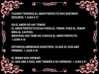 CUANDO TENEMOS EL AMOR PERFECTO NOS SENTIMOS
SEGUROS. 1 JUAN 4:17
EN EL AMOR NO HAY TEMOR.
EL AMOR PERFECTO ECHA FUERA EL TEMOR, PUES EL TEMOR
MIRA AL CASTIGO.
MIENTRAS UNO TEME NO CONOCE EL AMOR PERFECTO.
1 JUAN 4:18
ENTONCES AMÉMONOS NOSOTROS, YA QUE ÉL NOS AMÓ
PRIMERO. 1 JUAN 4:19
EL MISMO NOS ORDENÓ:
EL QUE AME A DIOS, AME TAMBIÉN A SU HERMANO. 1 JUAN 4:21
 