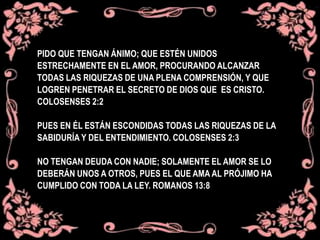 PIDO QUE TENGAN ÁNIMO; QUE ESTÉN UNIDOS
ESTRECHAMENTE EN EL AMOR, PROCURANDO ALCANZAR
TODAS LAS RIQUEZAS DE UNA PLENA COMPRENSIÓN, Y QUE
LOGREN PENETRAR EL SECRETO DE DIOS QUE ES CRISTO.
COLOSENSES 2:2
PUES EN ÉL ESTÁN ESCONDIDAS TODAS LAS RIQUEZAS DE LA
SABIDURÍA Y DEL ENTENDIMIENTO. COLOSENSES 2:3
NO TENGAN DEUDA CON NADIE; SOLAMENTE EL AMOR SE LO
DEBERÁN UNOS A OTROS, PUES EL QUE AMA AL PRÓJIMO HA
CUMPLIDO CON TODA LA LEY. ROMANOS 13:8
 
