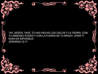 “AH, SEÑOR, YAVÉ, TÚ HAS HECHO LOS CIELOS Y LA TIERRA, CON
TU INMENSO PODER Y CON LA FUERZA DE TU BRAZO. ¡PARA TI
NADA ES IMPOSIBLE!
JEREMÍAS 32:17