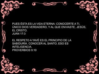 PUES ÉSTA ES LA VIDA ETERNA: CONOCERTE A TI,
ÚNICO DIOS VERDADERO, Y AL QUE ENVIASTE, JESÚS,
EL CRISTO.
JUAN 17:3
EL RESPETO A YAVÉ ES EL PRINCIPIO DE LA
SABIDURÍA. CONOCER AL SANTO, ESO ES
INTELIGENCIA.
PROVERBIOS 9:10
 