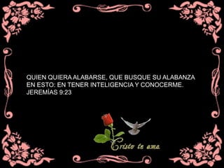 QUIEN QUIERA ALABARSE, QUE BUSQUE SU ALABANZA
EN ESTO: EN TENER INTELIGENCIA Y CONOCERME.
JEREMÍAS 9:23
 