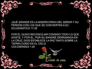 ¡QUÉ GRANDE ES LA MISERICORDIA DEL SEÑOR Y SU
PERDÓN CON LOS QUE SE CONVIERTEN A ÉL!
ECLESIÁSTICO 17:29
POR ÉL QUISO RECONCILIAR CONSIGO TODO LO QUE
EXISTE, Y POR ÉL, POR SU SANGRE DERRAMADA EN
LA CRUZ, DIOS ESTABLECE LA PAZ TANTO SOBRE LA
TIERRA COMO EN EL CIELO.
COLOSENSES 1:20