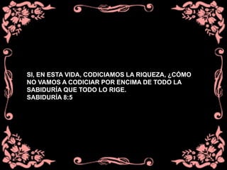 SI, EN ESTA VIDA, CODICIAMOS LA RIQUEZA, ¿CÓMO
NO VAMOS A CODICIAR POR ENCIMA DE TODO LA
SABIDURÍA QUE TODO LO RIGE.
SABIDURÍA 8:5
 