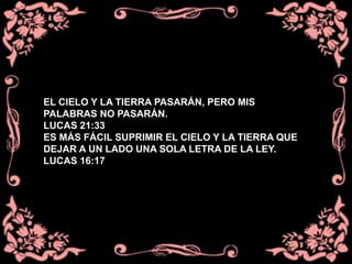 EL CIELO Y LA TIERRA PASARÁN, PERO MIS
PALABRAS NO PASARÁN.
LUCAS 21:33
ES MÁS FÁCIL SUPRIMIR EL CIELO Y LA TIERRA QUE
DEJAR A UN LADO UNA SOLA LETRA DE LA LEY.
LUCAS 16:17