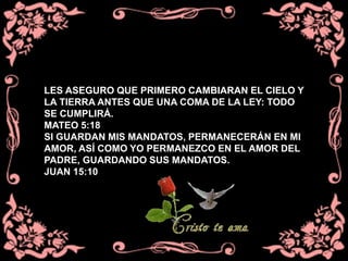 LES ASEGURO QUE PRIMERO CAMBIARAN EL CIELO Y
LA TIERRA ANTES QUE UNA COMA DE LA LEY: TODO
SE CUMPLIRÁ.
MATEO 5:18
SI GUARDAN MIS MANDATOS, PERMANECERÁN EN MI
AMOR, ASÍ COMO YO PERMANEZCO EN EL AMOR DEL
PADRE, GUARDANDO SUS MANDATOS.
JUAN 15:10
 