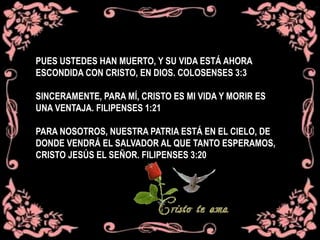 PUES USTEDES HAN MUERTO, Y SU VIDA ESTÁ AHORA
ESCONDIDA CON CRISTO, EN DIOS. COLOSENSES 3:3
SINCERAMENTE, PARA MÍ, CRISTO ES MI VIDA Y MORIR ES
UNA VENTAJA. FILIPENSES 1:21
PARA NOSOTROS, NUESTRA PATRIA ESTÁ EN EL CIELO, DE
DONDE VENDRÁ EL SALVADOR AL QUE TANTO ESPERAMOS,
CRISTO JESÚS EL SEÑOR. FILIPENSES 3:20
 