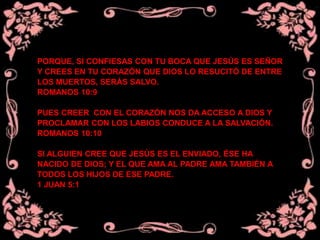 PORQUE, SI CONFIESAS CON TU BOCA QUE JESÚS ES SEÑOR
Y CREES EN TU CORAZÓN QUE DIOS LO RESUCITÓ DE ENTRE
LOS MUERTOS, SERÁS SALVO.
ROMANOS 10:9
PUES CREER CON EL CORAZÓN NOS DA ACCESO A DIOS Y
PROCLAMAR CON LOS LABIOS CONDUCE A LA SALVACIÓN.
ROMANOS 10:10
SI ALGUIEN CREE QUE JESÚS ES EL ENVIADO, ÉSE HA
NACIDO DE DIOS; Y EL QUE AMA AL PADRE AMA TAMBIÉN A
TODOS LOS HIJOS DE ESE PADRE.
1 JUAN 5:1
 