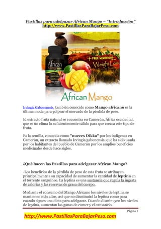 Página 1
http://www.PastillasParaBajarPeso.com
Pastillas para adelgazar African Mango – “Introducción”
http://www.PastillasParaBajarPeso.com
Irvingia Gabonenesis, también conocido como Mango africano es la
última moda para golpear el mercado de la pérdida de peso.
El extracto fruta natural se encuentra en Camerún, África occidental,
que es un clima lo suficientemente cálido para que crezca este tipo de
fruta.
Es la semilla, conocida como "nueces Dikka" por los indígenas en
Camerún, un extracto llamado Irvingia gabonensis, que ha sido usada
por los habitantes del pueblo de Camerún por los amplios beneficios
medicinales desde hace siglos.
¿Qué hacen las Pastillas para adelgazar African Mango?
-Los beneficios de la pérdida de peso de esta fruta se atribuyen
principalmente a su capacidad de aumentar la cantidad de leptina en
el torrente sanguíneo. La leptina es una sustancia que regula la ingesta
de calorías y las reservas de grasa del cuerpo.
Mediante el consumo del Mango Africano los niveles de leptina se
mantienen más altos, así que no disminuirá la leptina como pasa
cuando sigues una dieta para adelgazar. Cuando disminuyen los niveles
de leptina, aumentan las ganas de comer y el cansancio.
 