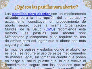 ¿Qué son las pastillas para abortar?
Las pastillas para abortar son un medicamento
utilizado para la interrupción del embarazo, y
actualmente, constituyen un procedimiento de
aborto seguro, pues la misma Organización
Mundial de la Salud (OMS) recomienda este
método. Las pastillas para abortar son:
Mifepristona y Misoprostol, y se requiere del uso
de ambas para así lograr que el aborto sea más
seguro y eficaz.
En muchos países y estados donde el aborto no
es legal, se recurre al uso de estos medicamentos
de manera ilegal, sin tomar en cuenta que ponen
en riesgo su salud, puesto que, lo que vuelve el
procedimiento seguro son los chequeos que se
 
