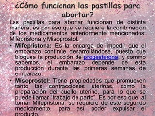 ¿Cómo funcionan las pastillas para
abortar?
Las pastillas para abortar funcionan de distinta
manera, es por eso que se requiere la combinación
de los medicamentos anteriormente mencionados:
Mifepristona y Misoprostol.
• Mifepristona: Es la encarga de impedir que el
embarazo continúe desarrollándose, puesto que
bloquea la producción de progesterona, y commo
sabemos, el embarazo depende de esta
producción durante las primeras semanas de
embarazo.
• Misoprostol: Tiene propiedades que promueven
tanto las contracciones uterinas, como la
preparación del cuello uterino, para lo que se
puede llamar “trabajo de parto”. Es por eso que, al
tomar Mifepristona, se requiere de este segundo
medicamento, para así poder expulsar el
producto.
 