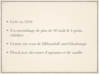 Créé en 1910
Un assemblage de plus de 40 malt & 4 grain
whiskies
Centré sur ceux de Miltonduff and Glenburgie
Floral avec des notes d’agrumes et de vanille
 