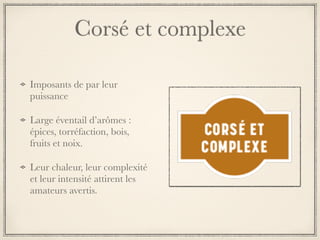 Corsé et complexe
Imposants de par leur
puissance
Large éventail d’arômes :
épices, torréfaction, bois,
fruits et noix.
Leur chaleur, leur complexité
et leur intensité attirent les
amateurs avertis.
 