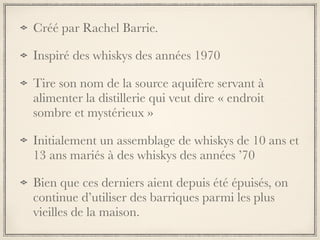Créé par Rachel Barrie.
Inspiré des whiskys des années 1970
Tire son nom de la source aquifère servant à
alimenter la distillerie qui veut dire « endroit
sombre et mystérieux »
Initialement un assemblage de whiskys de 10 ans et
13 ans mariés à des whiskys des années ’70
Bien que ces derniers aient depuis été épuisés, on
continue d’utiliser des barriques parmi les plus
vieilles de la maison.
 