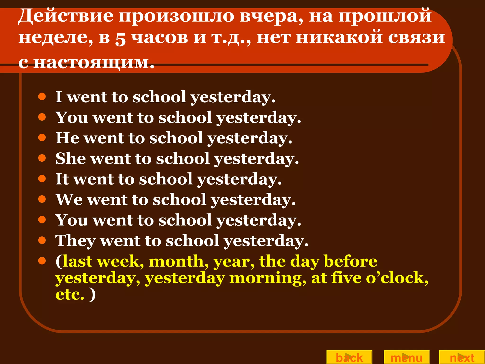 Действие произошло вчера, на прошлой неделе, в 5 часов и т.д., нет никакой связи  с настоящим.   I went to school yesterday. You went to school yesterday. He went to school yesterday. She went to school yesterday. It went to school yesterday. We went to school yesterday. You went to school yesterday. They went to school yesterday. ( last week, month, year, the day before yesterday, yesterday morning, at five o’clock, etc.   ) back menu next 