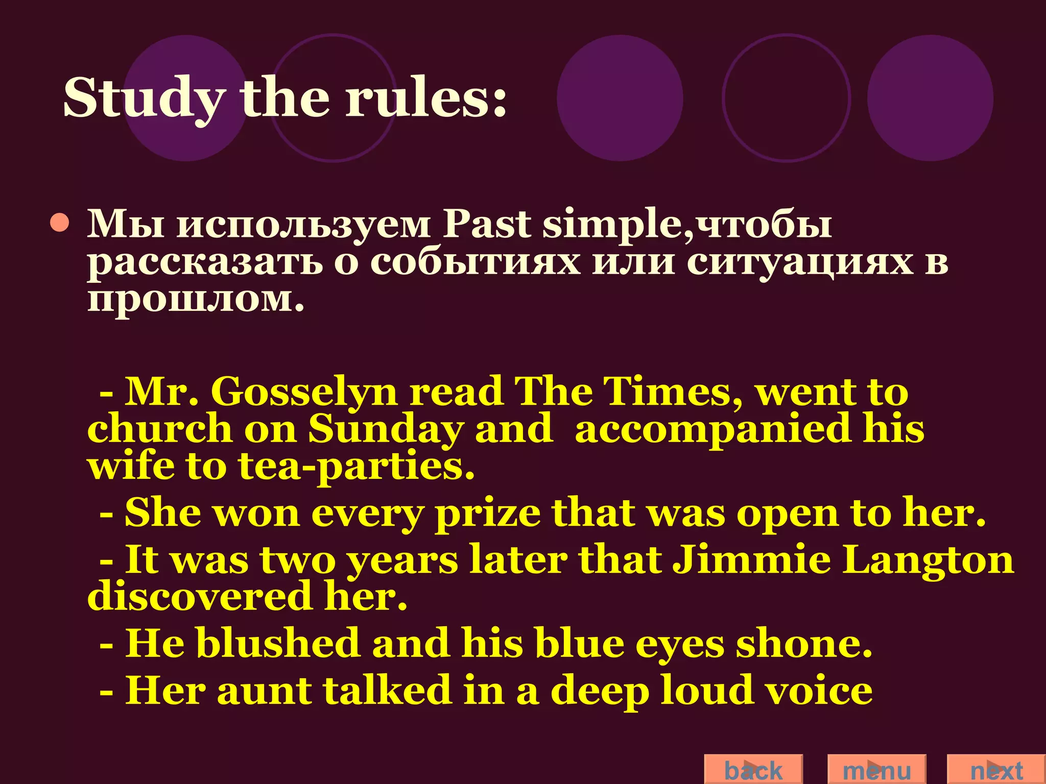 Study the rules: Мы используем Past simple,чтобы рассказать о событиях или ситуациях в прошлом. - Mr. Gosselyn read The Times, went to church on Sunday and  accompanied his wife to tea-parties. - She won every prize that was open to her. - It was two years later that Jimmie Langton discovered her. - He blushed and his blue eyes shone. - Her aunt talked in a deep loud voice back menu next 