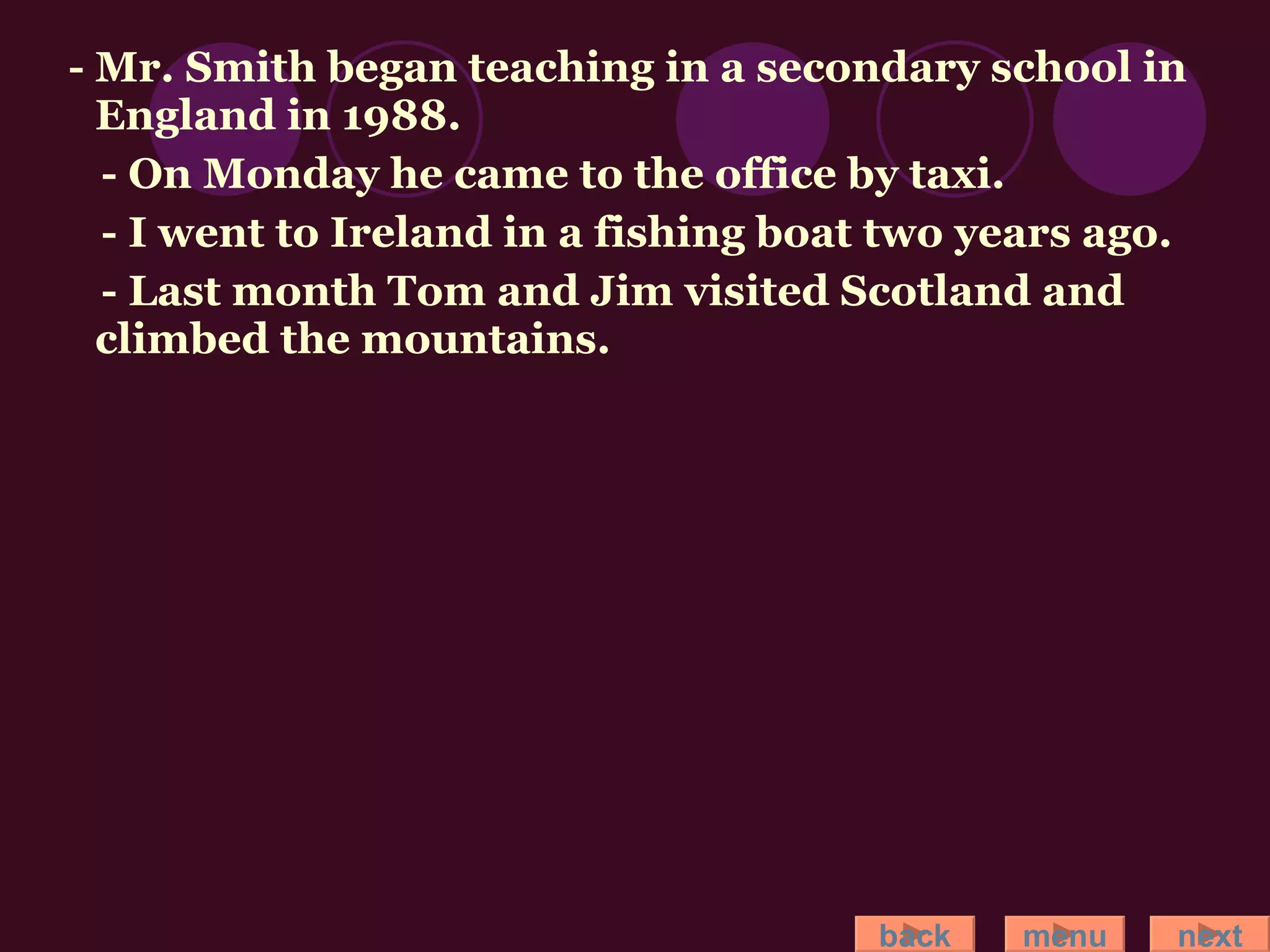 - Mr. Smith began teaching in a secondary school in England in 1988. - On Monday he came to the office by taxi. - I went to Ireland in a fishing boat two years ago. - Last month Tom and Jim visited Scotland and climbed the mountains. back menu next 