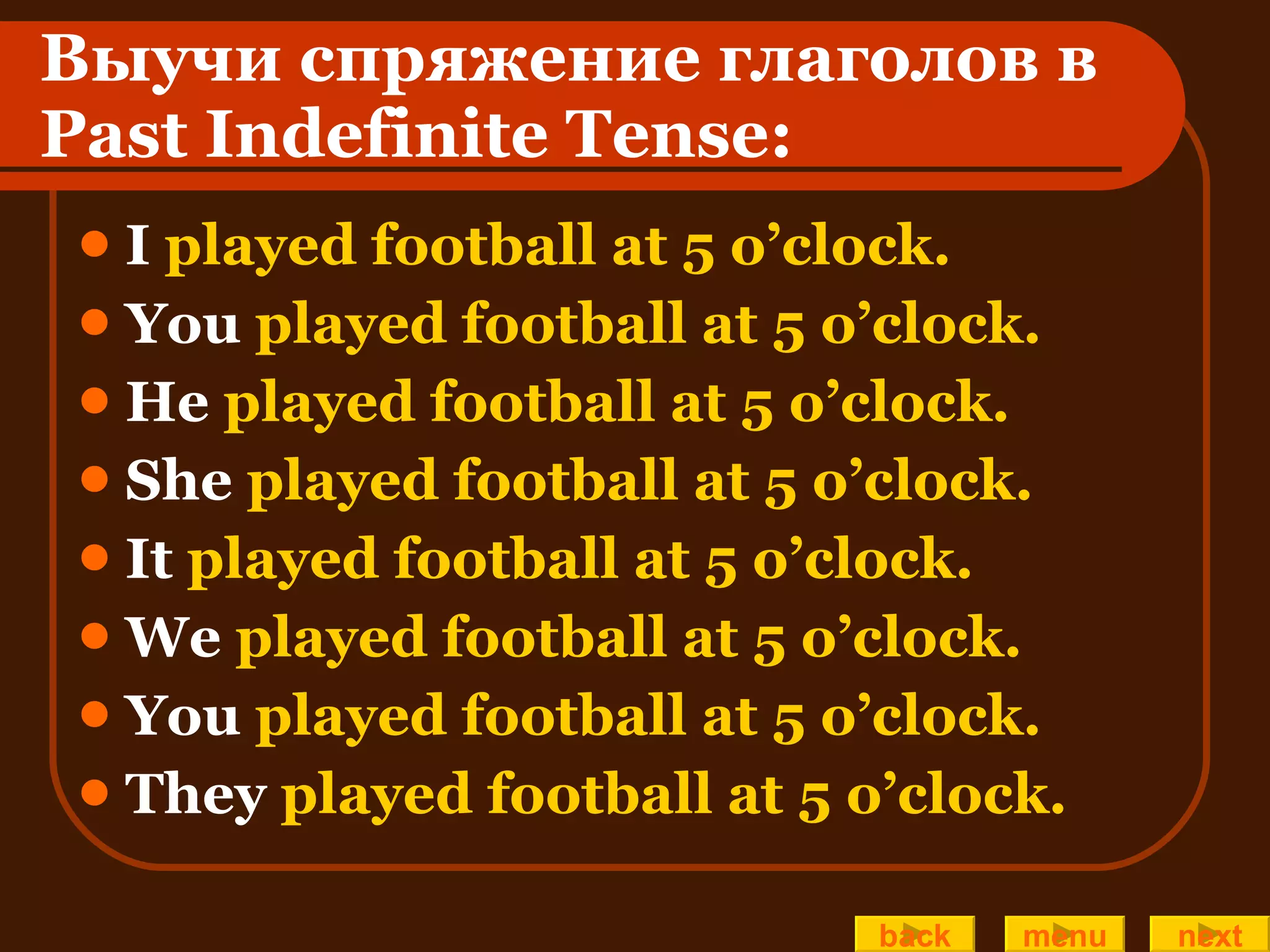 Выучи спряжение глаголов в  Past Indefinite Tense: I  played football at 5 o’clock. You  played football at 5 o’clock.  He  played football at 5 o’clock. She  played football at 5 o’clock. It  played football at 5 o’clock. We  played football at 5 o’clock. You  played football at 5 o’clock.  They  played football at 5 o’clock. back menu next 