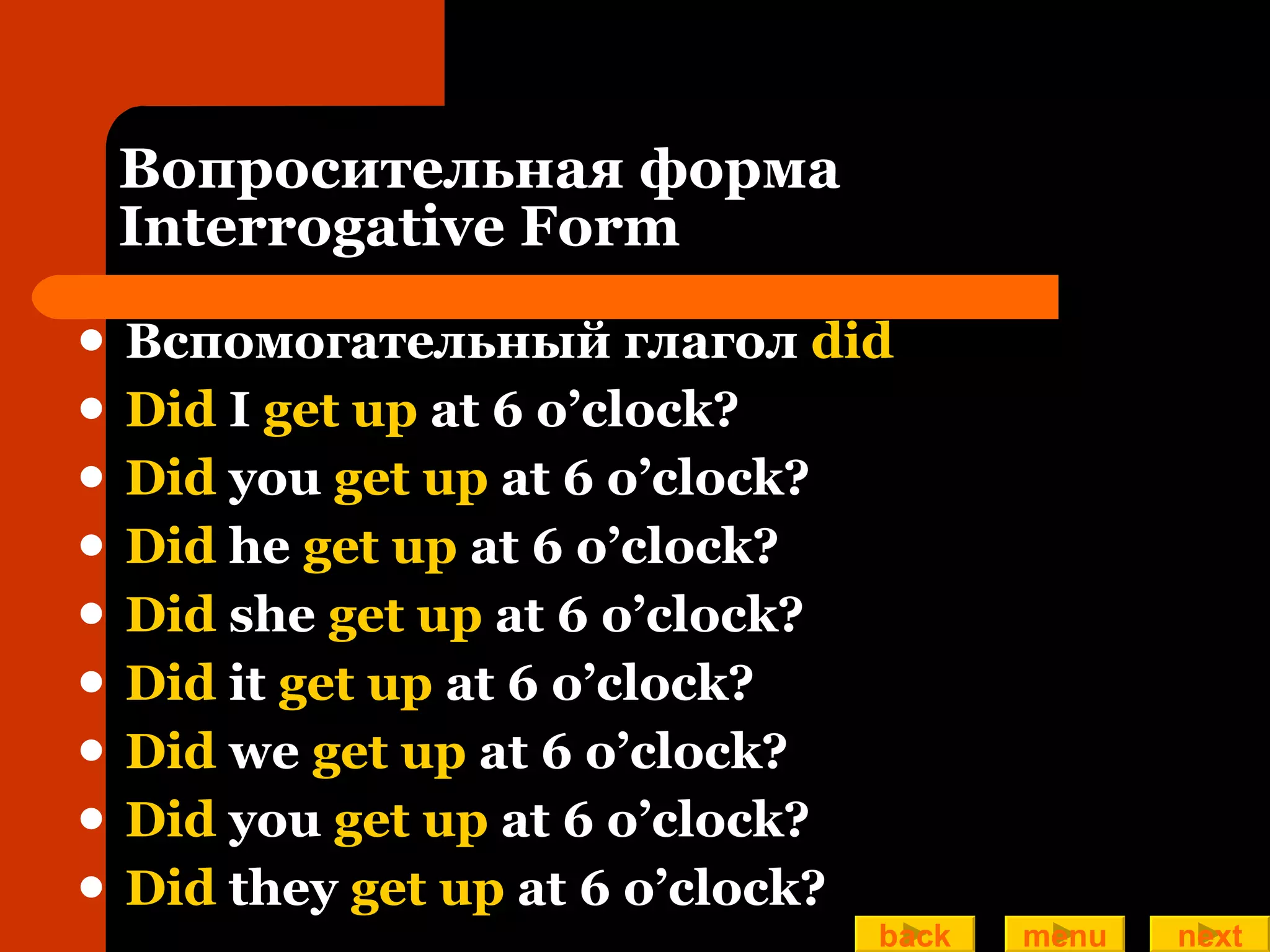Вопросительная форма Interrogative Form Вспомогательный глагол  did Did  I  get up  at 6 o’clock?  Did  you  get up  at 6 o’clock? Did  he  get up  at 6 o’clock? Did  she  get up  at 6 o’clock? Did  it  get up  at 6 o’clock? Did  we  get up  at 6 o’clock? Did  you  get up  at 6 o’clock? Did  they  get up  at 6 o’clock? back menu next 