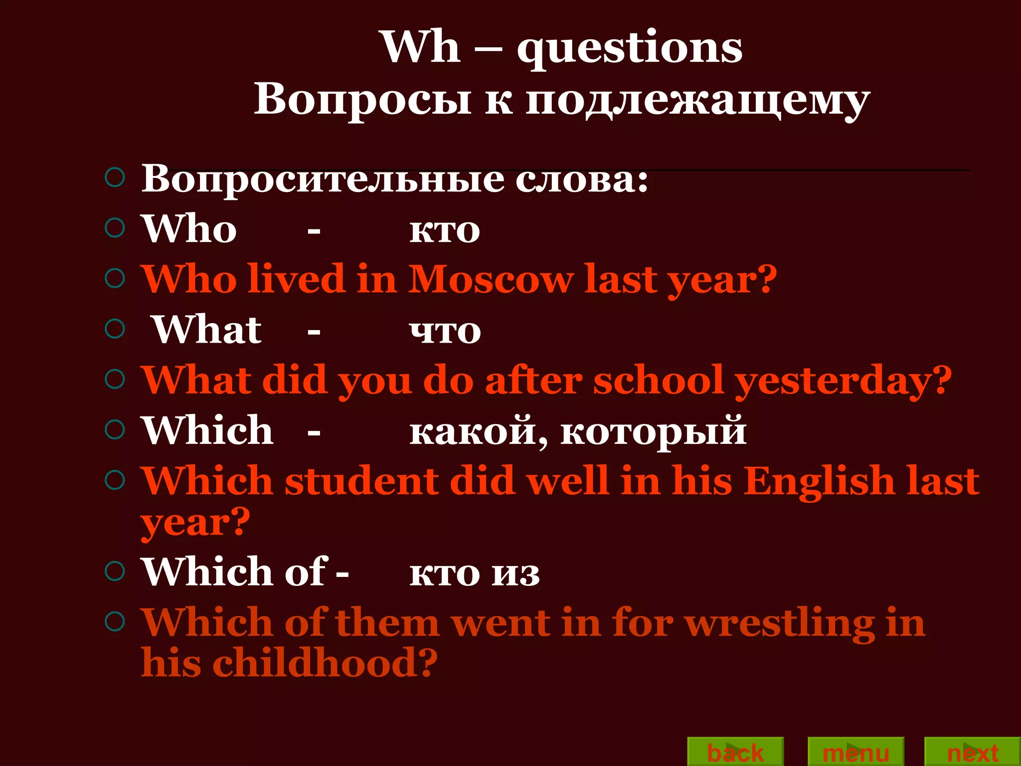 Wh – questions Вопросы к подлежащему Вопросительные слова: Who - кто Who lived in Moscow last year? What - что   What did you do after school yesterday? Which - какой, который Which student did well in his English last year? Which of  -  кто из Which of them went in for wrestling in his childhood? back menu next 