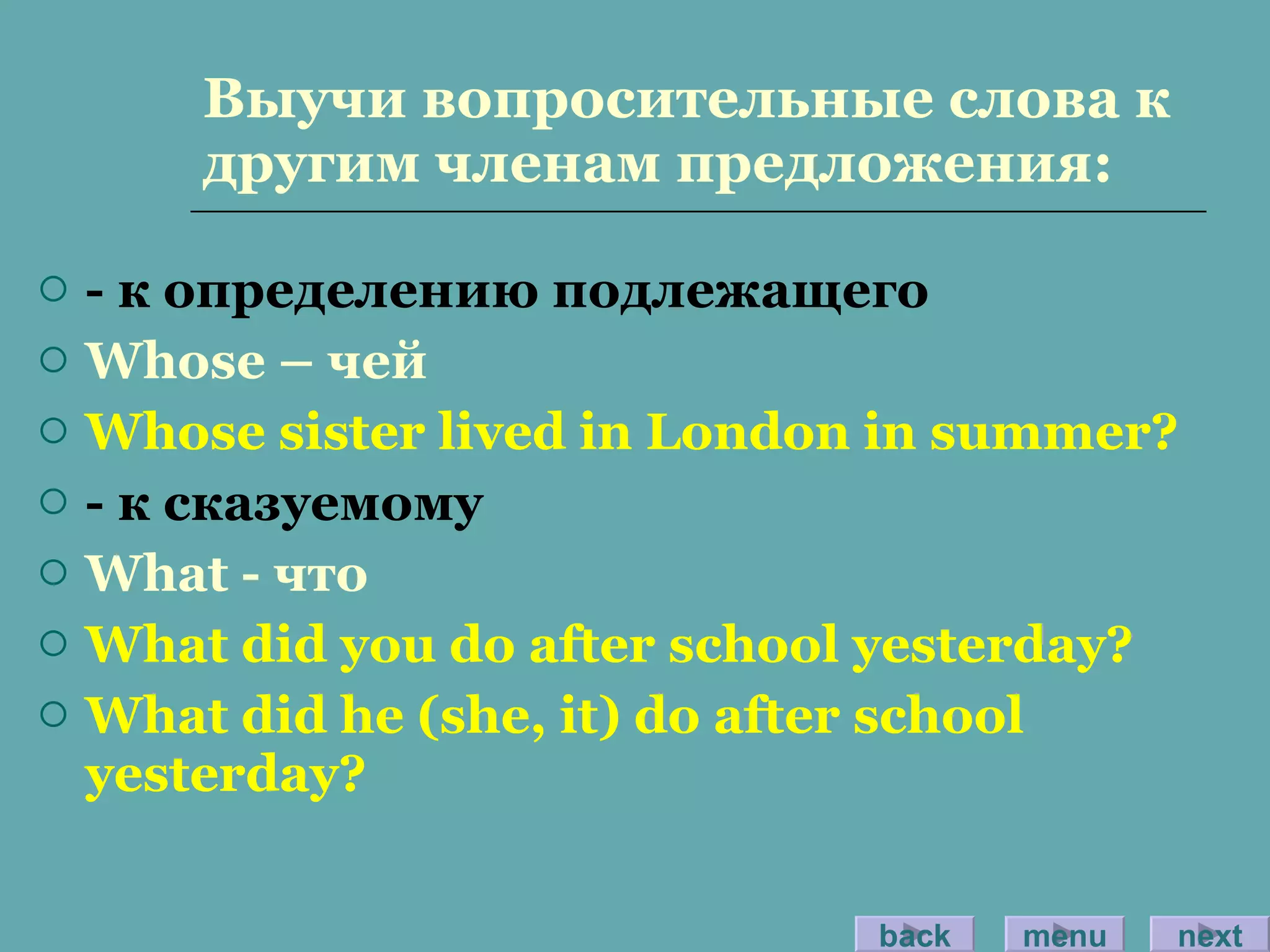 Выучи вопросительные слова к другим членам предложения: - к определению подлежащего Whose –  чей Whose sister lived in London in summer? -  к сказуемому What -  что What did you do after school yesterday? What did he (she, it) do after school yesterday? back menu next 