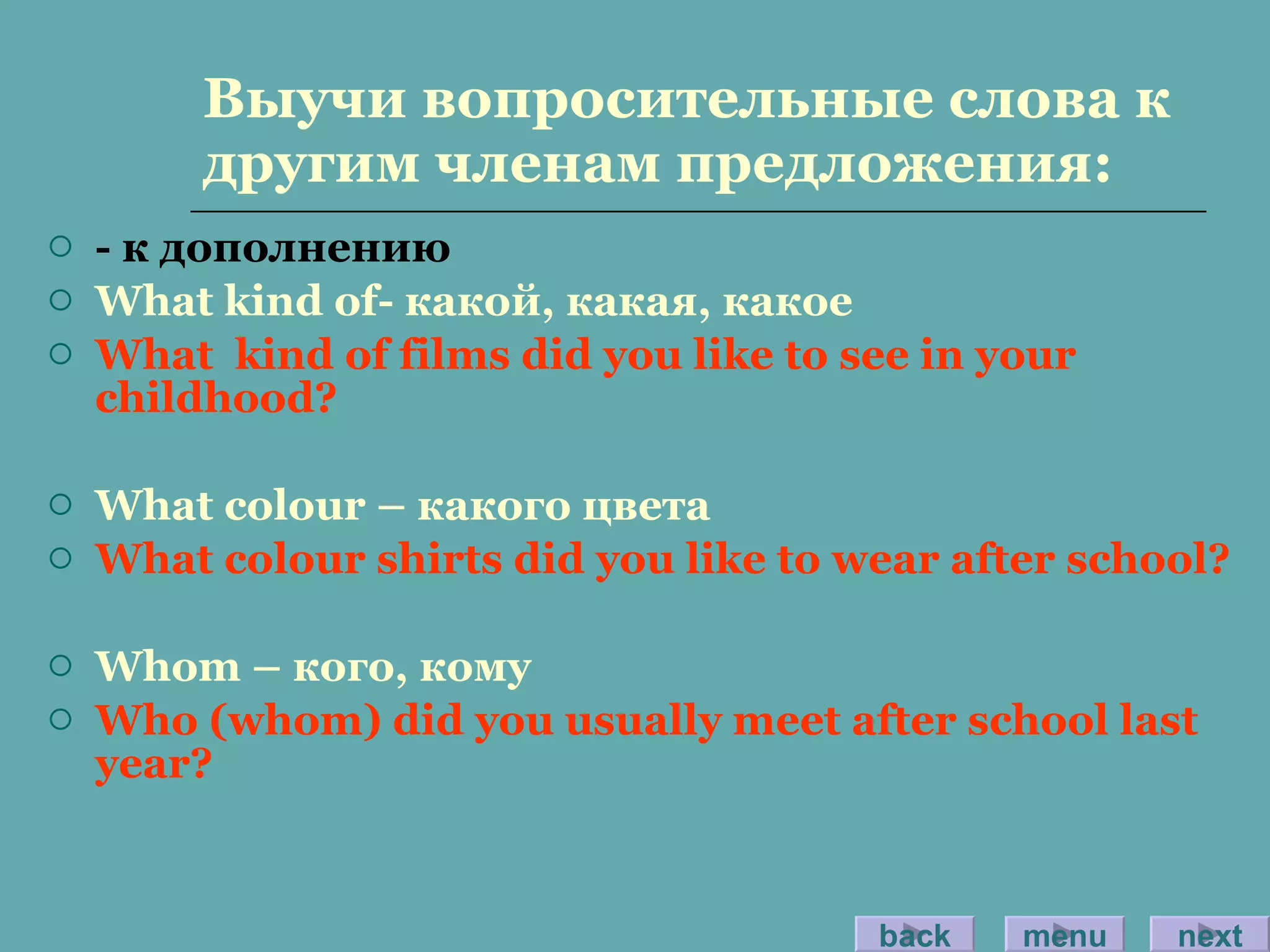 Выучи вопросительные слова к другим членам предложения: - к дополнению What kind of - какой, какая, какое What  kind of films did you like to see in your childhood? What colour –  какого цвета What colour shirts did you like to wear after school? Whom –  кого ,  кому Who (whom) did you usually meet after school last year? back menu next 