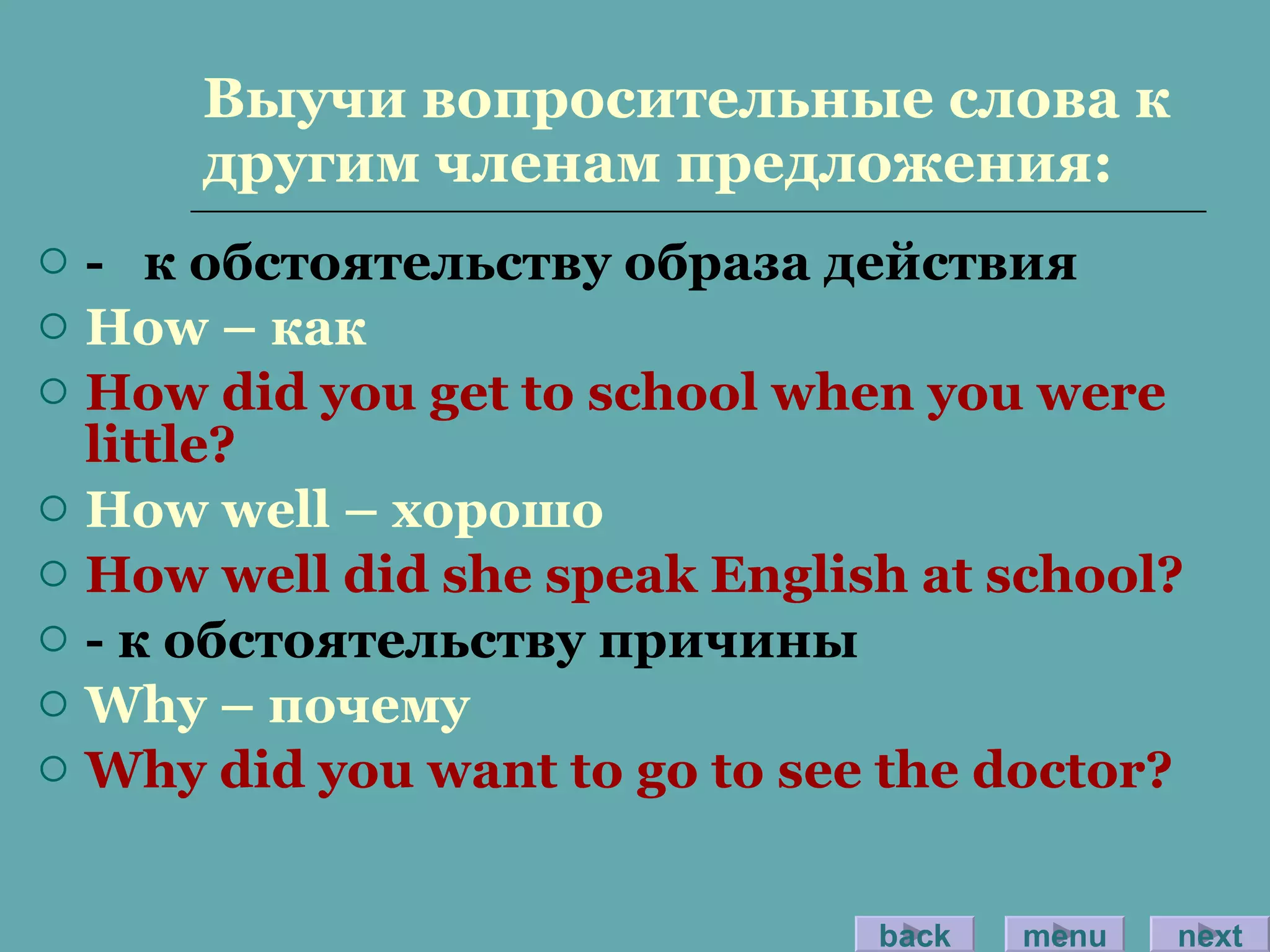 Выучи вопросительные слова к другим членам предложения: -  к обстоятельству образа действия How –  как How did you get to school when you were little? How well –  хорошо How well did she speak English at school? -  к обстоятельству причины Why –  почему Why did you want to go to see the doctor? back menu next 