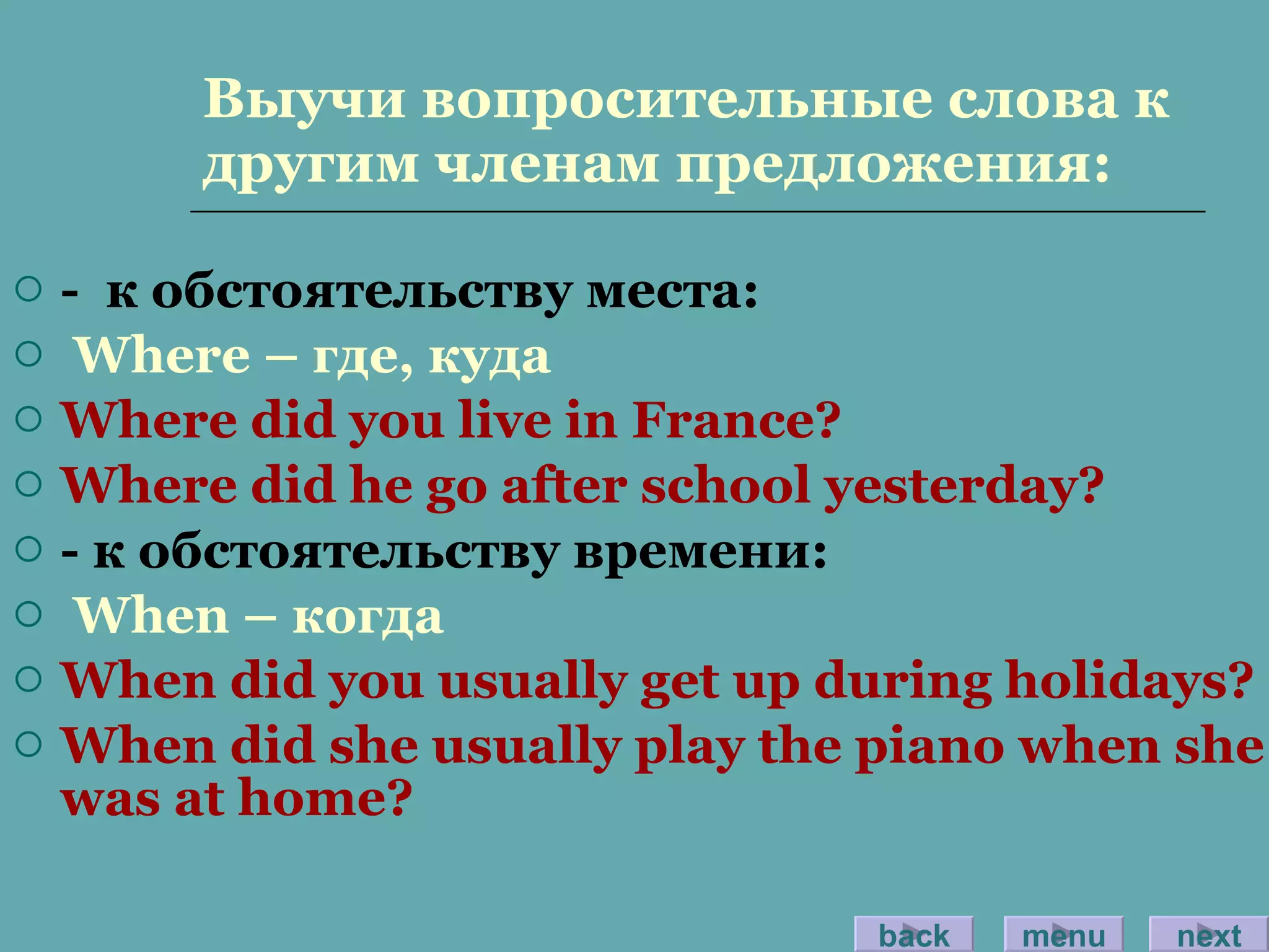 Выучи вопросительные слова к другим членам предложения: -  к обстоятельству места: Where –  где, куда Where did you live in France? Where did he go after school yesterday? -  к обстоятельству времени: When –  когда When did you usually get up during holidays? When did she usually play the piano when she was at home? back menu next 