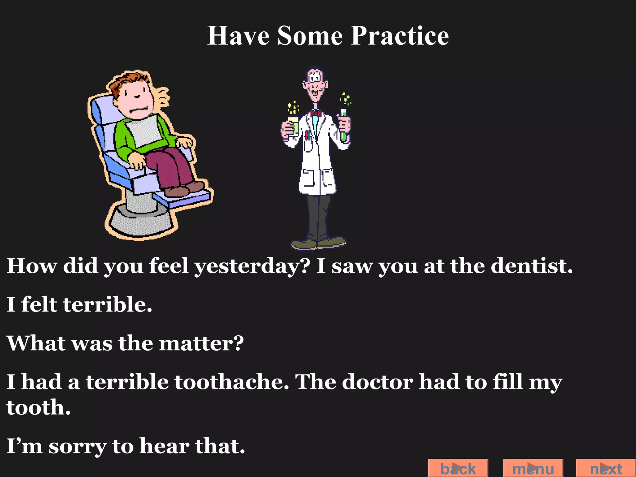 How did you feel yesterday? I saw you at the dentist. I felt terrible. What was the matter? I had a terrible toothache. The doctor had to fill my tooth.  I’m sorry to hear that. back menu next Have Some Practice 