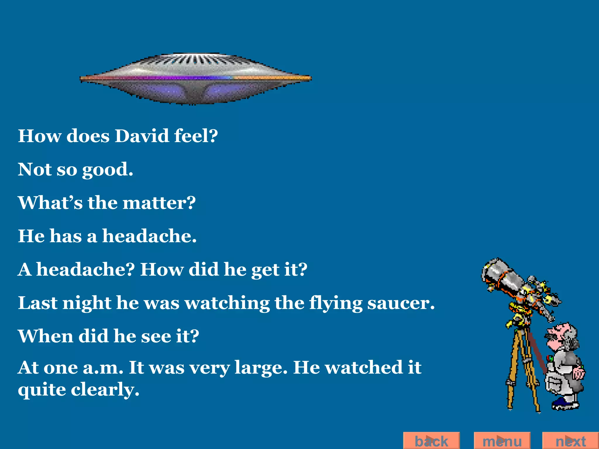 How does David feel? Not so good. What’s the matter? He has a headache . A headache? How did he get it? Last night he was watching the flying saucer. When did he see it? At one a.m.   It was very large. He watched it quite clearly.   back menu next 