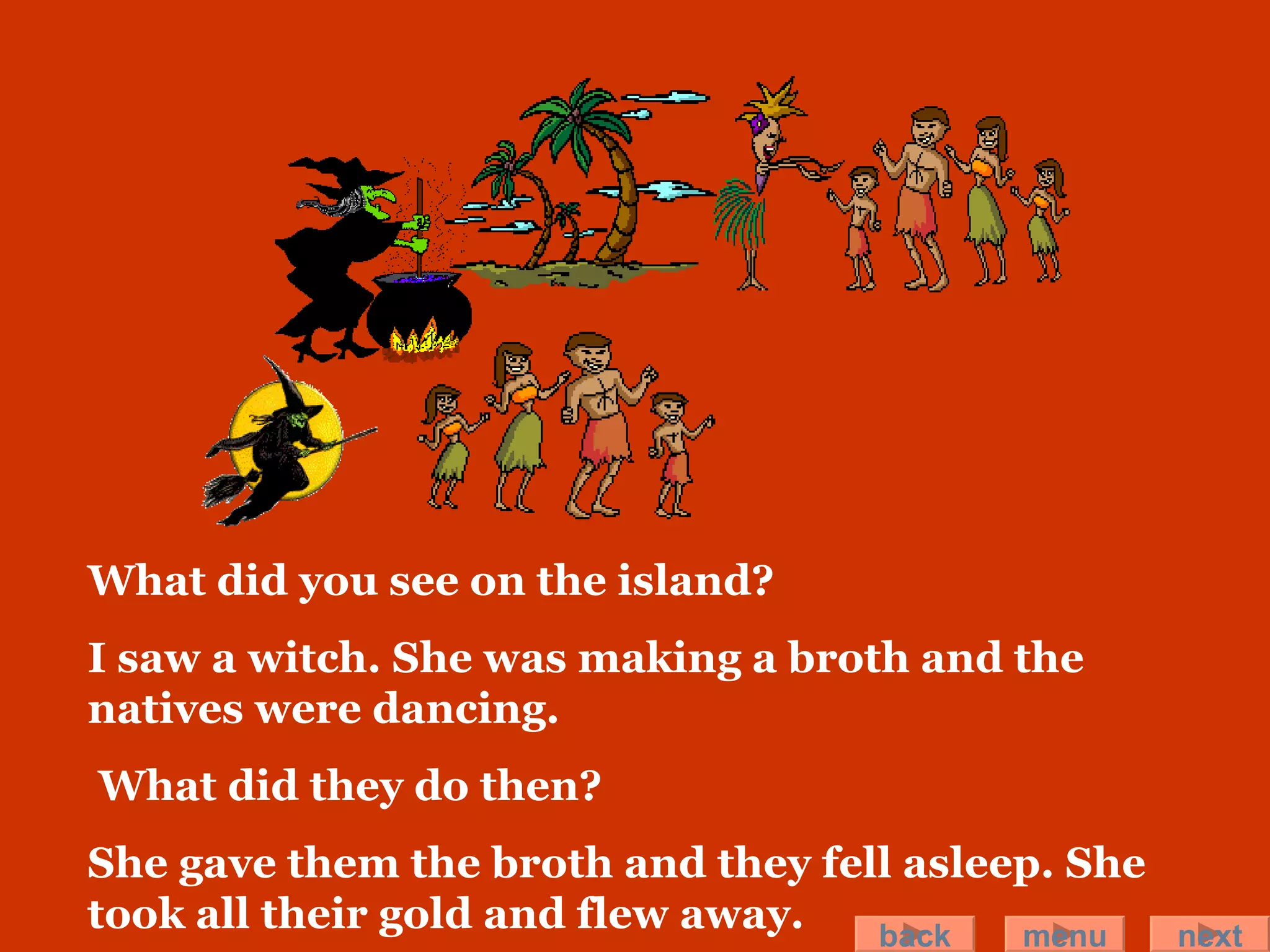 What did you see on the island? I saw a witch. She was making a broth and the natives were dancing. What did they do then? She gave them the broth and they fell asleep. She took all their gold and flew away.  back menu next 