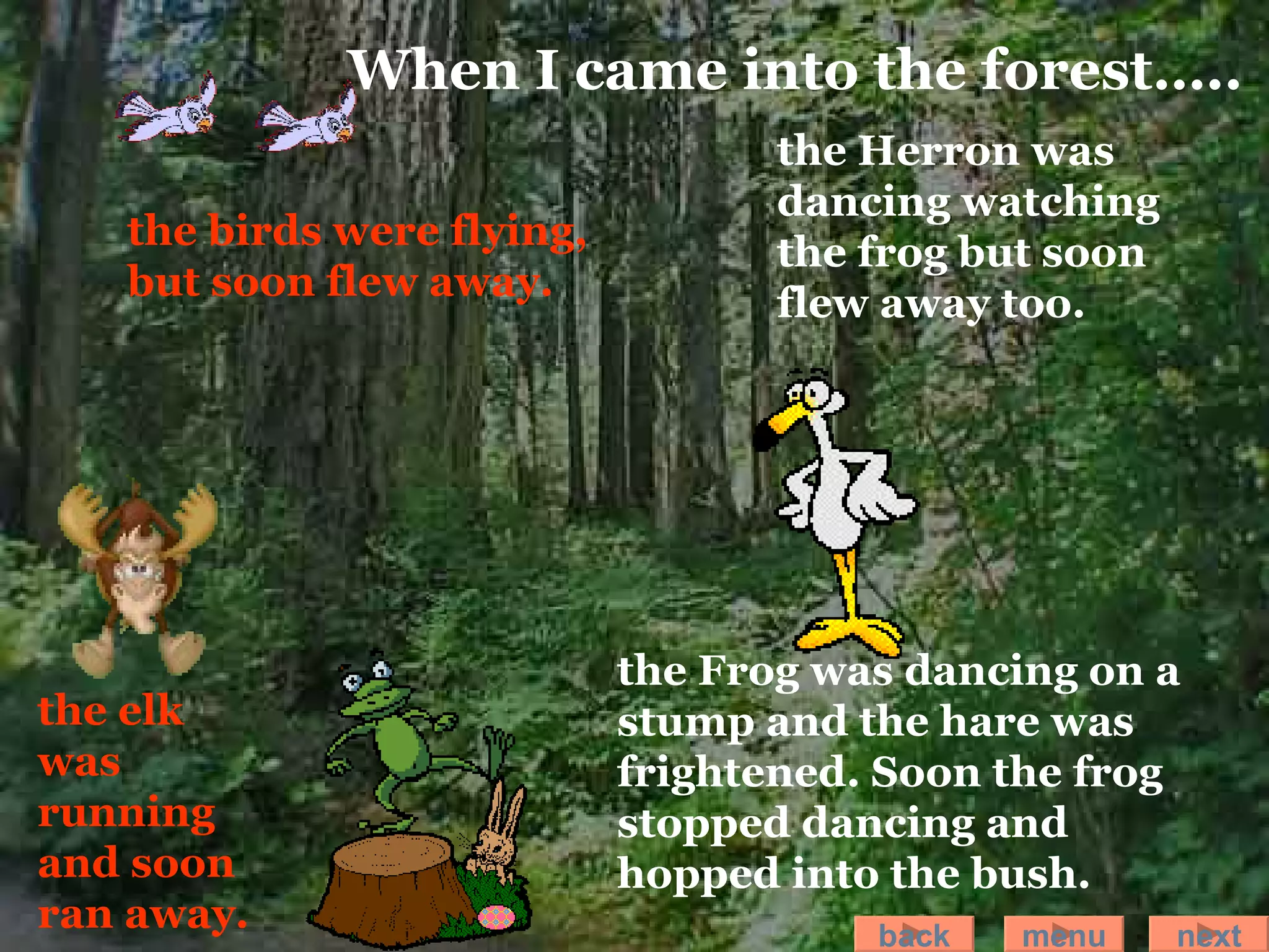 the birds were flying, but soon flew away.   the elk was running and soon ran away. the Frog was dancing on a stump and the hare was frightened. Soon the frog stopped dancing and hopped into the bush. the Herron was dancing watching the frog but soon flew away too. When I came into the forest….. back menu next 