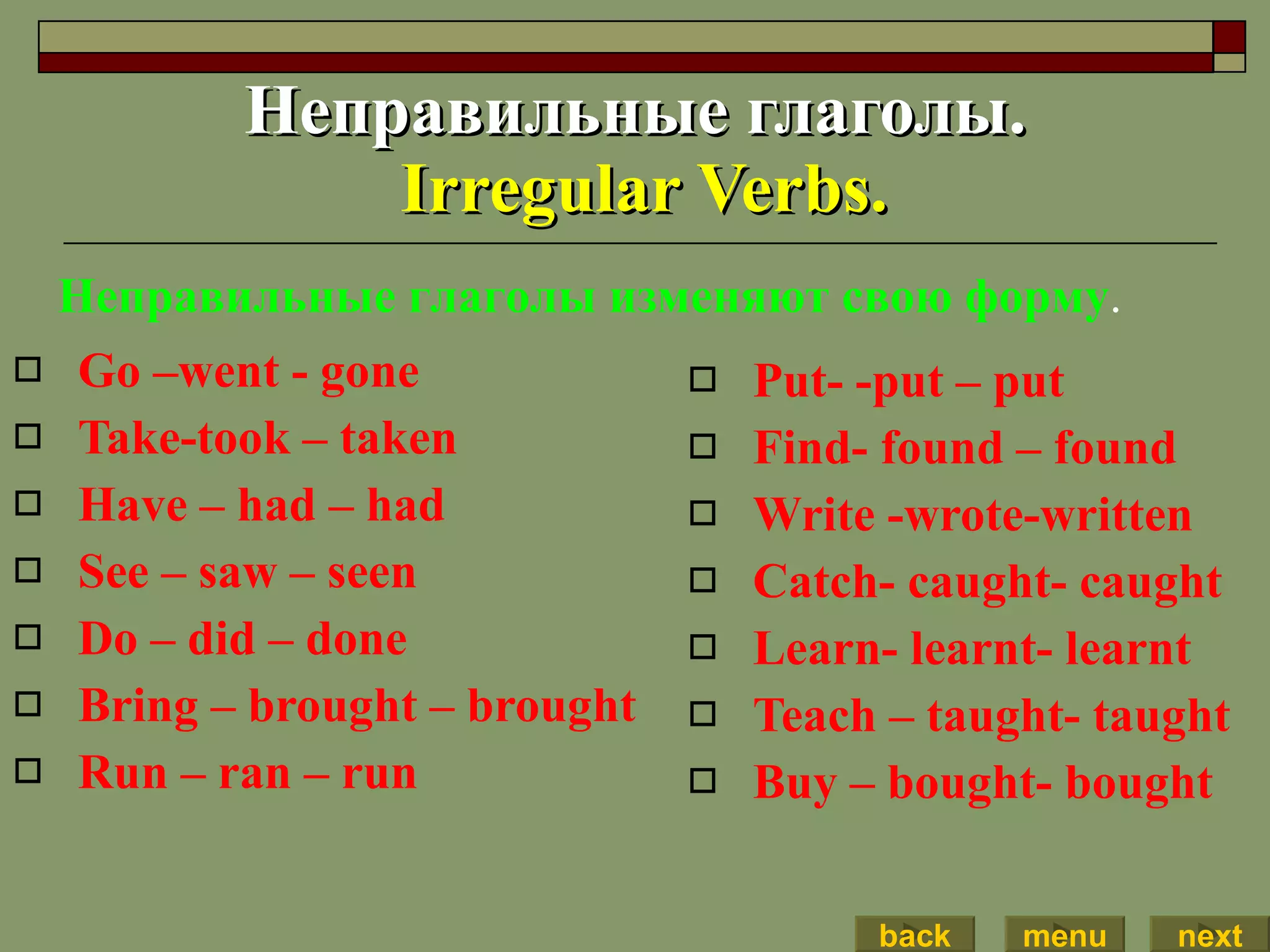 Неправильные глаголы.   Irregular Verbs. Go –went - gone Take-took – taken Have – had – had See – saw – seen Do – did – done Bring – brought – brought Run – ran – run Put- -put – put Find- found – found Write -wrote-written Catch- caught- caught Learn- learnt- learnt  Teach – taught- taught Buy – bought- bought Неправильные глаголы изменяют свою форму . back menu next 