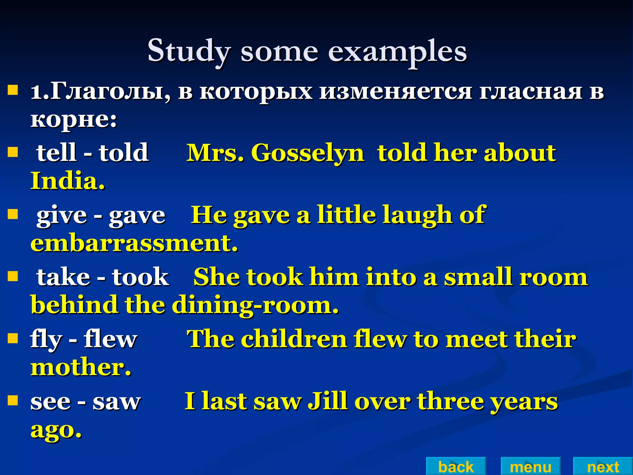 Study some examples 1.Глаголы, в которых изменяется гласная в корне: tell - told  Mrs. Gosselyn  told her about India. give - gave  He gave a little laugh of  embarrassment. take - took  She took him into a small room behind the dining-room. fly - flew  The children flew to meet their mother. see - saw  I last saw Jill over three years ago. back menu next 