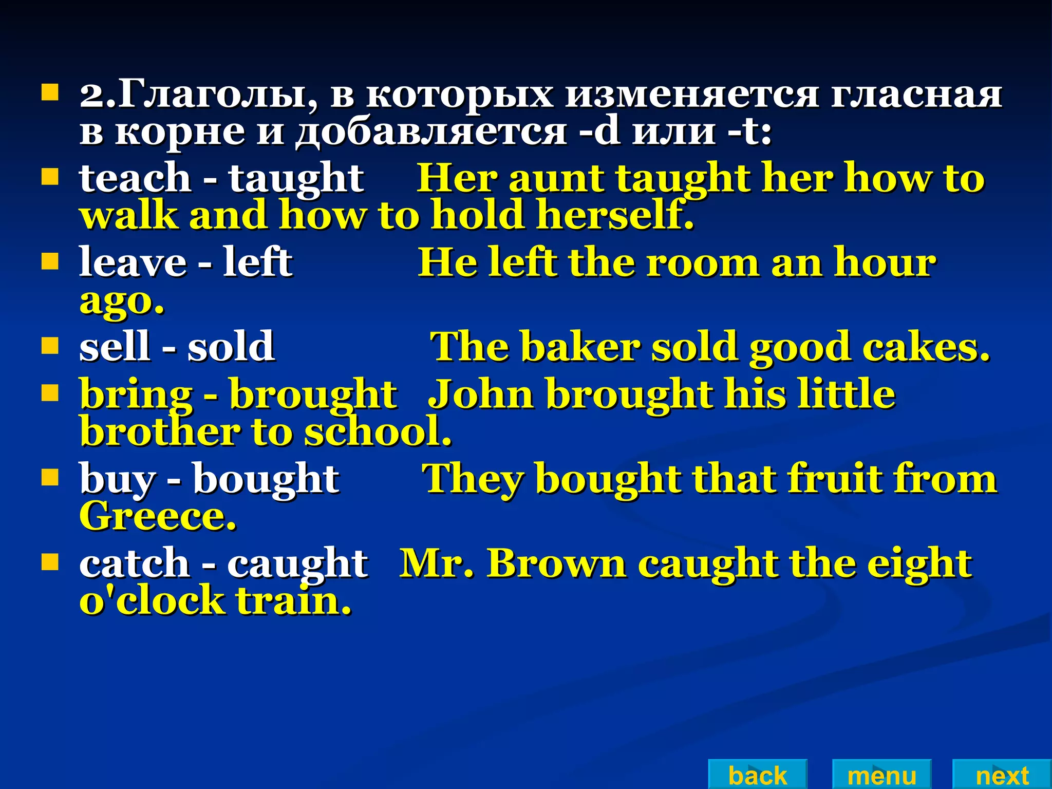 2.Глаголы, в которых изменяется гласная в корне и добавляется -d или -t: teach - taught  Her aunt taught her how to walk and how to hold herself. leave - left  He left the room an hour ago. sell - sold  The baker sold good cakes. bring - brought  John brought his little brother to school. buy - bought  They bought that fruit from Greece. catch - caught  Mr. Brown caught the eight o'clock train. back menu next 