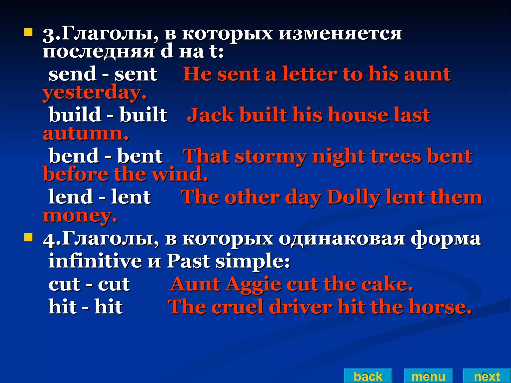 3.Глаголы, в которых изменяется последняя d на t: send - sent  He sent a letter to his aunt yesterday. build - built  Jack built his house last autumn. bend - bent  That stormy night trees bent before the wind. lend - lent  The other day Dolly lent them money. 4.Глаголы, в которых одинаковая форма infinitive и Past simple: cut - cut  Aunt Aggie cut the cake. hit - hit  The cruel driver hit the horse. back menu next 