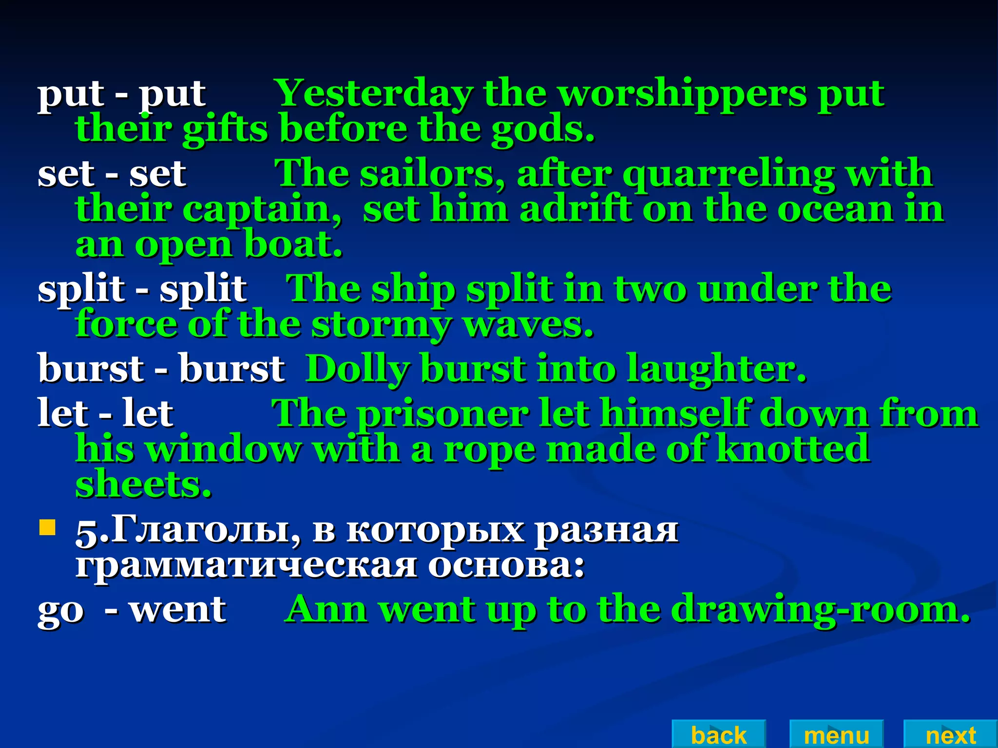 put - put  Yesterday the worshippers put their gifts before the gods. set - set  The sailors, after quarreling with their captain,  set him adrift on the ocean in an open boat. split - split  The ship split in two under the force of the stormy waves. burst - burst  Dolly burst into laughter. let - let  The prisoner let himself down from his window with a rope made of knotted sheets. 5.Глаголы, в которых разная грамматическая основа: go  - went  Ann went up to the drawing-room. back menu next 