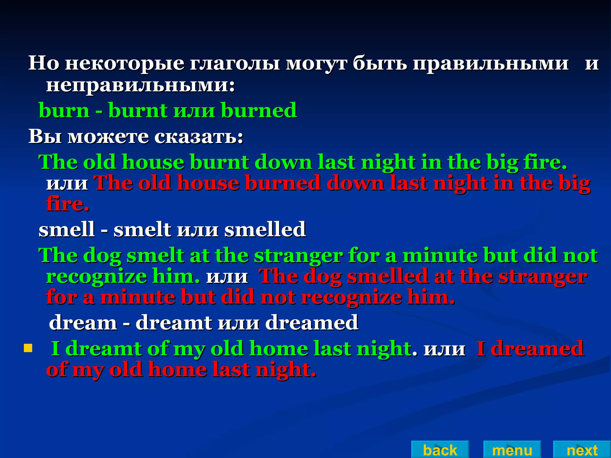 Но некоторые глаголы могут быть правильными  и неправильными: burn - burnt или burned Вы можете сказать: The old house burnt down last night in the big fire.   или  The old house burned down last night in the big fire.  smell - smelt или smelled The dog smelt at the stranger for a minute but did not recognize him.  или  The dog smelled at the stranger for   a minute but did not recognize him.   dream - dreamt или dreamed I dreamt of my old home last night . или  I dreamed of my old home last night. back menu next 