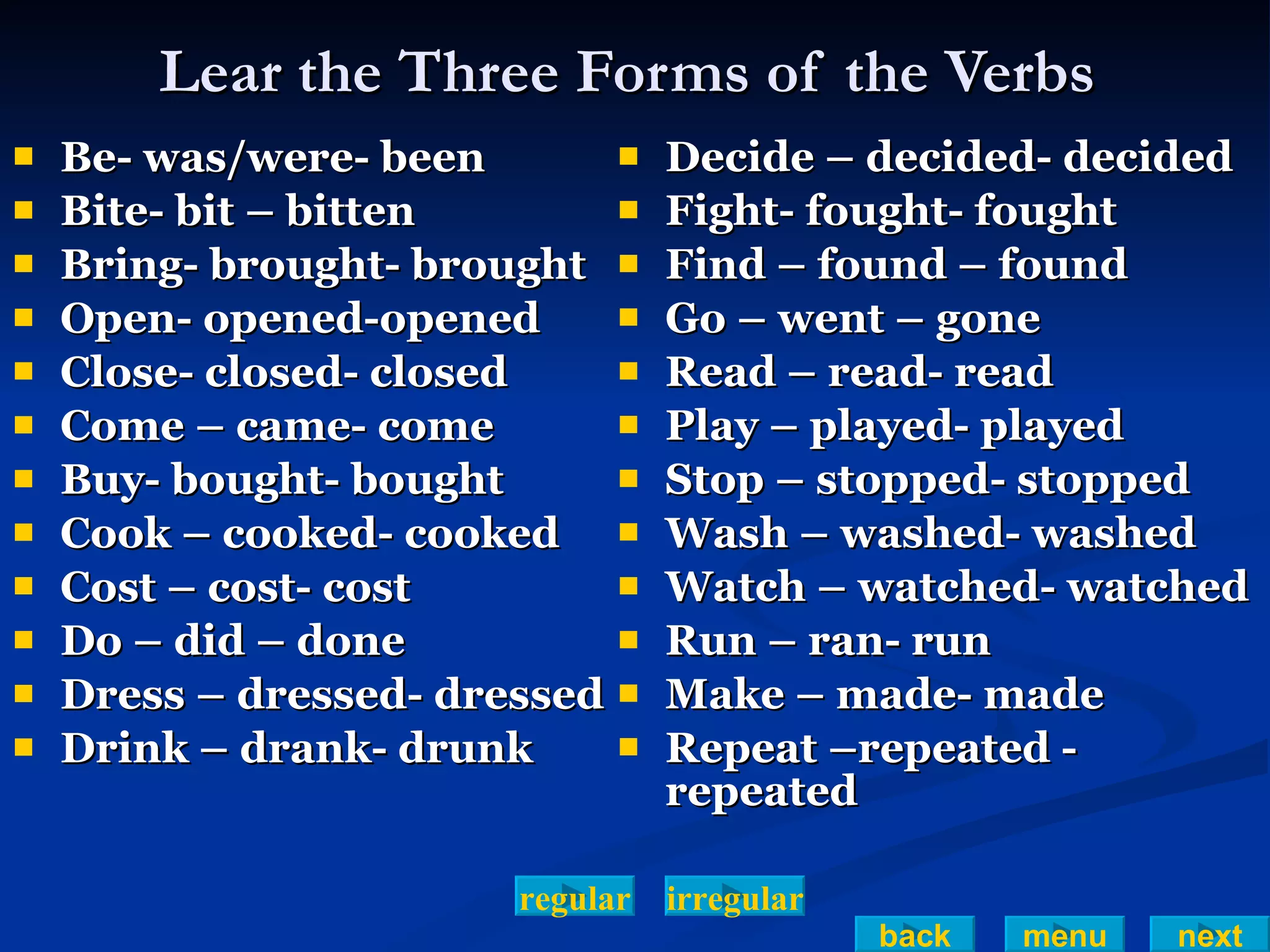 Lear the Three Forms of the Verbs  Be- was/were- been Bite- bit – bitten Bring- brought- brought  Open- opened-opened Close- closed- closed Come – came- come Buy- bought- bought Cook – cooked- cooked Cost – cost- cost Do – did – done Dress – dressed- dressed Drink – drank- drunk  Decide – decided- decided Fight- fought- fought  Find – found – found Go – went – gone Read – read- read Play – played- played Stop – stopped- stopped Wash – washed- washed Watch – watched- watched Run – ran- run Make – made- made Repeat –repeated - repeated irregular regular back menu next 