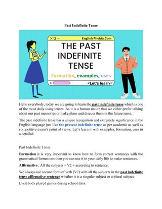 Past Indefinite Tense
Hello everybody, today we are going to learn the past indefinite tense which is one
of the most daily using tenses. As it is a human nature that we either prefer talking
about our past memories or make plans and discuss them in the future tense.
The past indefinite tense has a unique recognition and extremely significance in the
English language just like the present indefinite tense as per academic as well as
competitive exam’s point of views. Let’s learn it with examples, formation, uses in
a detailed.
Past Indefinite Tense
Formation it is very important to know how to form correct sentences with the
grammatical formations then you can use it in your daily life to make sentences.
Affirmative: All the subjects + V2 + according to sentence.
We always use second form of verb (V2) with all the subjects in the past indefinite
tense affirmative sentence whether it is a singular subject or a plural subject.
Everybody played games during school days.
 