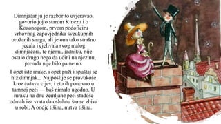 Dimnjačar ju je razborito uvjeravao,
govorio joj o starom Kinezu i o
Kozonogom, prvom podoficiru
vrhovnog zapovjednika sveukupnih
oružanih snaga, ali je ona tako strašno
jecala i cjelivala svog malog
dimnjačara, te njemu, jadniku, nije
ostalo drugo nego da učini na njezinu,
premda nije bilo pametno.
I opet iste muke, i opet puži i spuštaj se
niz dimnjak... Najposlije se provukoše
kroz čađavu cijev, i eto ih ponovno u
tamnoj peći — baš nimalo ugodno. U
mraku na dnu zemljane peći stadoše
odmah iza vrata da osluhnu što se zbiva
u sobi. A ondje tišina, mrtva tišina.
 