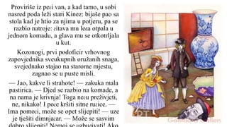 Proviriše iz peći van, a kad tamo, u sobi
nasred poda leži stari Kinez: bijaše pao sa
stola kad je htio za njima u potjeru, pa se
razbio natroje: čitava mu leđa otpala u
jednom komadu, a glava mu se otkotrljala
u kut.
Kozonogi, prvi podoficir vrhovnog
zapovjednika sveukupnih oružanih snaga,
svejednako stajao na starome mjestu,
zagnao se u puste misli.
— Jao, kakve li strahote! — zakuka mala
pastirica. — Djed se razbio na komade, a
na nama je krivnja! Toga neću preživjeti,
ne, nikako! I poče kršiti sitne ručice. —
Ima pomoći, može se opet slijepiti! — uze
je tješiti dimnjačar. — Može se sasvim
 