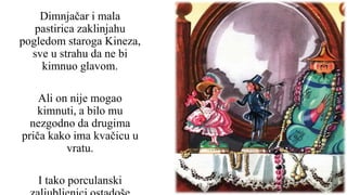 Dimnjačar i mala
pastirica zaklinjahu
pogledom staroga Kineza,
sve u strahu da ne bi
kimnuo glavom.
Ali on nije mogao
kimnuti, a bilo mu
nezgodno da drugima
priča kako ima kvačicu u
vratu.
I tako porculanski
 