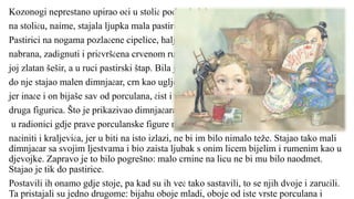 Kozonogi neprestano upirao oči u stolić pod ogledalom:
na stoliću, naime, stajala ljupka mala pastirica od porculana.
Pastirici na nogama pozlaćene cipelice, haljina joj dražesno
nabrana, zadignuti i pričvršćena crvenom ružom, na glavi
joj zlatan šešir, a u ruci pastirski štap. Bila je zaista divna! Tik
do nje stajao malen dimnjačar, crn kao ugljen, tj. u crnu ruhu,
jer inače i on bijaše sav od porculana, čist i fin kao i svaka
druga figurica. Što je prikazivao dimnjačara, bijaše puki slučaj:
u radionici gdje prave porculanske figure mogli su od njega lako
načiniti i kraljevića, jer u biti na isto izlazi, ne bi im bilo nimalo teže. Stajao tako mali
dimnjačar sa svojim ljestvama i bio zaista ljubak s onim licem bijelim i rumenim kao u
djevojke. Zapravo je to bilo pogrešno: malo crnine na licu ne bi mu bilo naodmet.
Stajao je tik do pastirice.
Postavili ih onamo gdje stoje, pa kad su ih već tako sastavili, to se njih dvoje i zaručili.
Ta pristajali su jedno drugome: bijahu oboje mladi, oboje od iste vrste porculana i
 