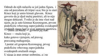 Odmah do njih nalazila se još jedna figura, i
ona od porculana ali triput veća; bio je to stari
Kinez koji je umio kimati glavom. Kinez
govorio da je djed maloj pastirici, ali to nije
mogao dokazati. Tvrdio je da ima vlast nad
njom, pa je zato kimnuo Kozonogom, prvom
podoficiru vrhovnog zapovjednika sveukupnih
oružanih snaga kad je ovaj zaprosio pastiricu.
— Dobit ćeš muža — govorio joj stari
Kinez — muža koji je,
kako gotovo vjerujem, od pravog
pravcatog mahagonija.
I postat ćeš gospođa Kozonogog, prvog
podoficira vrhovnog zapovjednika
sveukupnih oružanih snaga.
U njega je pun ormar srebrnine, a i ne
 