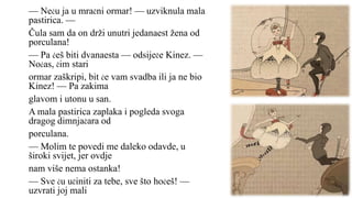 — Neću ja u mračni ormar! — uzviknula mala
pastirica. —
Čula sam da on drži unutri jedanaest žena od
porculana!
— Pa ćeš biti dvanaesta — odsiječe Kinez. —
Noćas, čim stari
ormar zaškripi, bit će vam svadba ili ja ne bio
Kinez! — Pa zakima
glavom i utonu u san.
A mala pastirica zaplaka i pogleda svoga
dragog dimnjačara od
porculana.
— Molim te povedi me daleko odavde, u
široki svijet, jer ovdje
nam više nema ostanka!
— Sve ću učiniti za tebe, sve što hoćeš! —
uzvrati joj mali
 