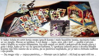 U ladici ležala tri-četiri krnja snopa igraćih karata i malo kazalište lutaka, načinjeno kako
se već moglo. Davao se igrokaz, I sve dame — karo, srce, pik i tref — sjedile u prvom
redu i hladile se svojim tulipanima. Iza njih stajali svi dečki i pokazivali da imaju glavu i
gore i dolje, kako je to već na igraćim kartama. U igrokazu iznosili priču o dvoma mladih
kojima nije bilo suđeno da se uzmu, pa se pastirica rasplakala, jer je takva zlohuda sudbina
i nju pratila.
— Ne mogu više — zajeca pastirica. — Moram van iz ladice! - Ali kad su opet sišli na
 